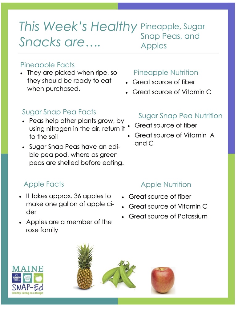 This Week’s Healthy Snacks are Pineapple, Sugar Snap Peas, and Apples Pineapple Nutrition Great source of fiber  Great source of Vitamin C  Pineapple Facts They are picked when ripe, so they should be ready to eat when purchased.  Sugar Snap Pea Nutrition Great source of fiber  Great source of Vitamin A and C  Sugar Snap Pea Facts Peas help other plants grow, by using nitrogen in the air, return it to the soil  Sugar Snap Peas have an edible pea pod, where as green peas are shelled before eating.  Apple Nutrition Great source of fiber  Great source of Vitamin C  Great source of Potassium  Apple Facts It takes approx. 36 apples to make one gallon of apple cider  Apples are a member of the rose family