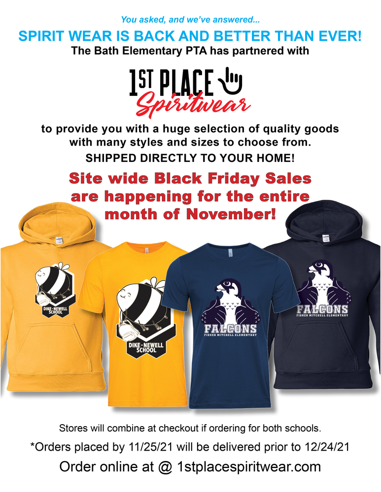 You've asked, and we've answered... Spirit Wear is back and better than ever! The Bath Elementary PTA has partnered with 1st Place Spirit Wear to provide you with a huge selection of quality goods with many styles and sizes to choose from. Shipped directly to your home. Site wide Black Friday sales are happening for the entire month of November! (Images: Yellow colored Dike-Newell School hoodie with Bumble Bee logo, Yellow  colored Dike-Newell School t-shirt with Bumble Bee logo, Navy colored Fisher Mitchell School hoodie with Falcons logo, Navy colored Fisher Mitchell School t-shirt with Falcons logo.) Stores will combine at checkout if ordering for both schools. Orders placed by 11/25/21 will be delivered prior to 12/24/21. Order online at: 1stplacespiritwear.com