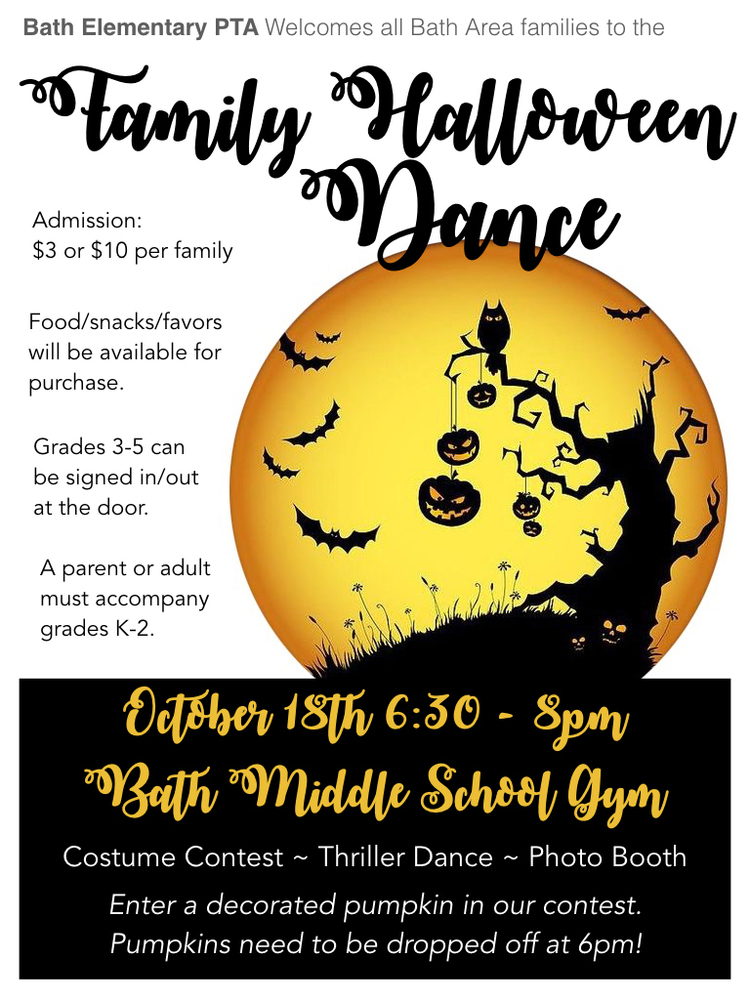 Bath Elementary PTA Welcomes all Bath Area families to the Family Halloween Dance  Admission: $3 or $10 per family  Food/snacks/favors will be available for purchase.  Grade 3-5 can be signed in/out at the door. A parent or adult must accompany grades K-2.   October 18th 6:30-8:00pm  Bath Middle School Gym  Costume Contest-Thriller Dance-Photo Booth  Enter a decorated pumpkin in our contest. Pumpkins need to be dropped off at 6pm!