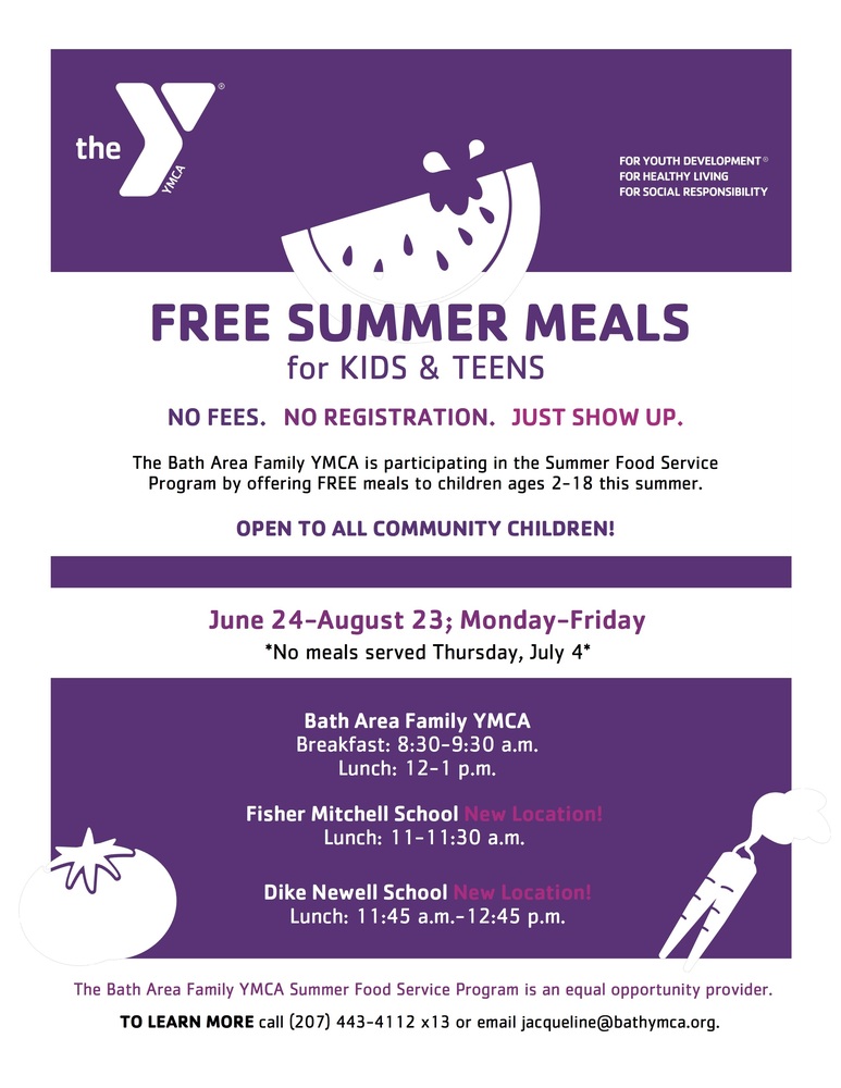 ​FREE SUMMER MEALS for KIDS & TEENS  NO FEES. NO REGISTRATION. JUST SHOW UP.  The Bath Area Family YMCA is participating in the Summer Food Service Program by offering FREE meals to children ages 2 - 18 this summer.  OPEN TO ALL COMMUNITY CHILDREN!  June 24-August 23; Monday-Friday  ​*No meals served Thursday, July 4*    Bath Area Family YMCA  Breakfast: 8:30-9:30 a.m. Lunch: 12-1 p.m.    Fisher Mitchell School New Location!  Lunch 11-11:30 a.m.    Dike Newell School New Location!  Lunch 11:45 a.m. - 12:45 p.m.    The Bath Area Family YMCA Summer Food Service Program is an equal opportunity provider.  TO LEARN MORE call (207) 443-4112 X13 or email jacqueline@bathymca.org