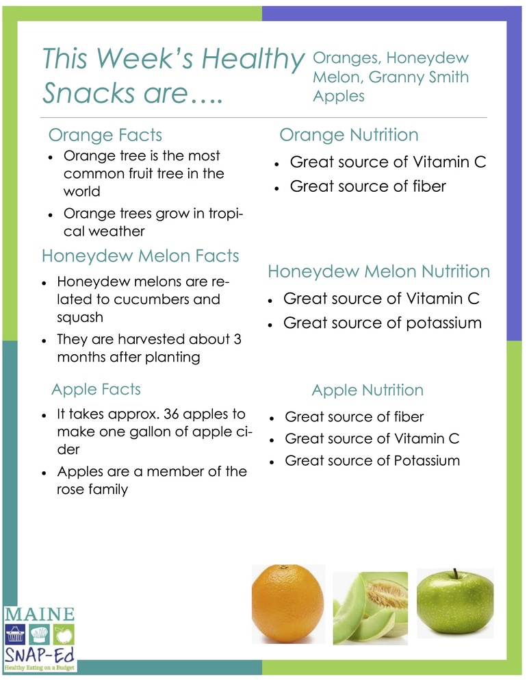 This Week’s Healthy Snacks are.... Oranges, Honeydew Melon, Granny Smith Apples  Orange Nutrition Great source of Vitamin C Great source of fiber  Orange Facts Orange tree is the most common fruit tree in the world Orange trees grow in tropical weather  Honeydew Melon Nutrition Great source of Vitamin C Great source of potassium  Honeydew Melon Facts Honeydew melons are related to cucumbers and squash They are harvested about 3 months after planting  Apple Nutrition Great source of fiber Great source of Vitamin C Great source of Potassium  Apple Facts It takes approx. 36 apples to make one gallon of apple cider Apples are a member of the rose family