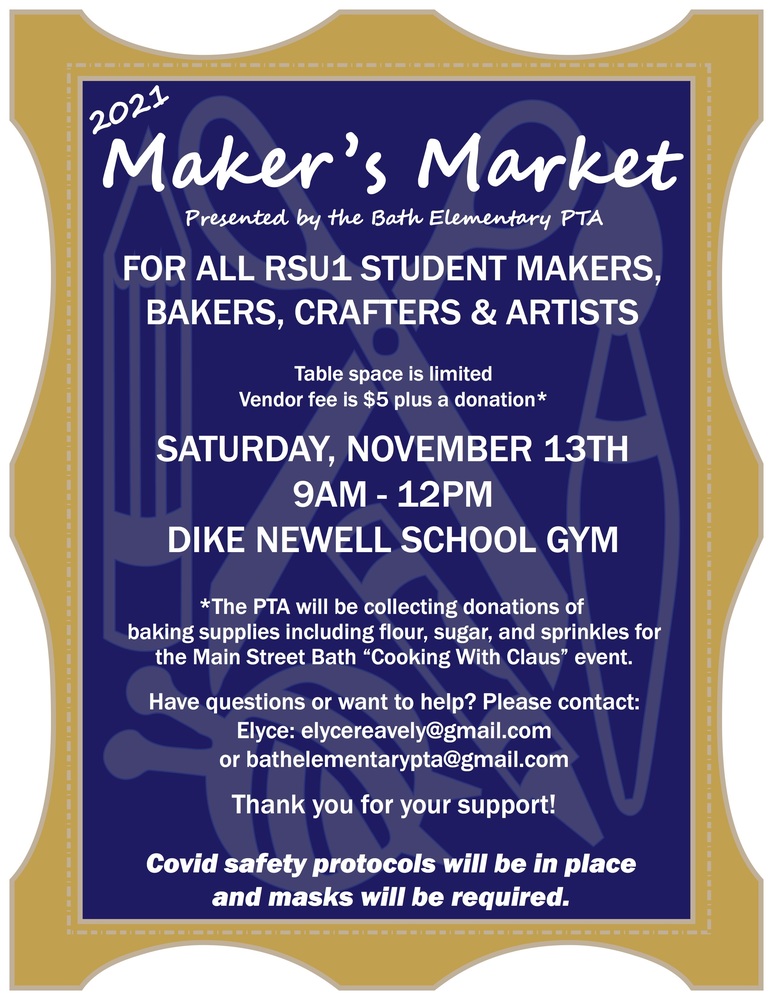 2021 Maker's Market presented by the Bath Elementary PTA FOR ALL RSU1 STUDENT MAKERS, BAKERS, CRAFTERS & ARTISTS Table space is limited Vendor fee is $5 plus a donation* SATURDAY, NOVEMBER 13TH 9AM-12PM DIKE NEWELL SCHOOL GYM *The PTA will be collecting donations of baking supplies including flour, sugar, and sprinkles for the Main Street Bath "Cooking With Claus" event. Have questions or want to help? Please contact: Elyce: elycereavely@gmail.com or bathelementarypta@gmail.com Thank you for your support! Covid safety protocols will be in place and masks will be required.