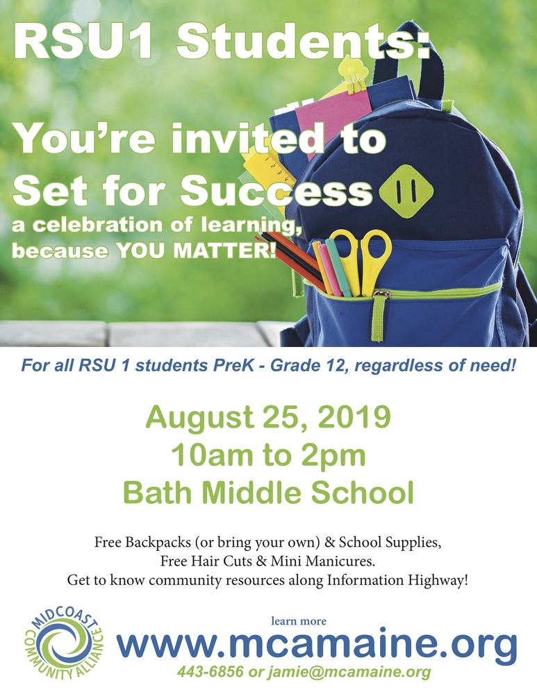 Aug 25 from 10:00 AM to 2:00 PM  RSU1 Students: You're invited to Set for Success a celebration of learning, because YOU MATTER!​ For all RSU1 students PreK-Grade 12, regardless of need! August 25, 2019 10am to 2pm Bath Middle School Free Backpacks (or bring your own) & School Supplies, Free Hair Cuts & Mini Manicures. Get to know community resources along Information Highway! MIDCOAST COMMUNITY ALLIANCE learn more www.mcamaine.org 443-6856 or jamie@mcamaine.org