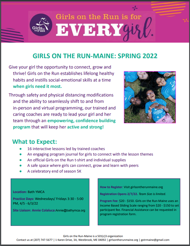 ​ GIRLS ON THE RUN-MAINE: SPRING 2022 Give your girl the opportunity to connect, grow and thrive! Girls on the Run establishes lifelong healthy habits and instills social-emotional skills at a time when girls need it most. Through safety and physical distancing modifications and the ability to seamlessly shift to and from in-person and virtual programming, our trained and caring coaches are ready to lead your girl and her team through an empowering, confidence building program that will keep her active and strong! What to Expect: ● 16 interactive lessons led by trained coaches ● An engaging program journal for girls to connect with the lesson themes ● An official Girls on the Run t-shirt and individual supplies ● A safe space where girls can connect, grow and learn with peers ● A celebratory end of season 5K How to Register: Visit girlsontherunmaine.org Registration Open Through 4/10. Team Size is limited. Program Fee: $20 - $150. Girls on the Run-Maine uses an Income Based Sliding Scale ranging from $20 - $150 to set participant fee. Financial Assist  ​ Location: Bath YMCA Practice Days: Wednesdays/ Fridays 3:30 - 5:00 PM, 4/5 - 6/3/22 Site Liaison: Annie Colaluca:Annie@bathymca.org  ​ How to Register: Visit girlsontherunmaine.org Registration Open Through 4/10. Team Size is limited. Program Fee: $20 - $150. Girls on the Run-Maine uses an Income Based Sliding Scale ranging from $20 - $150 to set participant fee. Financial Assistance can be requested in program registration form.  ​ Girls on the Run-Maine is a 501(c)3 organization Contact us at (207) 747-5677 | 1 Karen Drive, 3A, Westbrook, ME 04092 | girlsontherunmaine.org | gotrmaine@gmail.com  ​