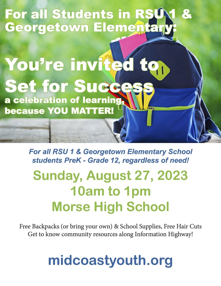 For all Students in RSU 1 & Georgetown Elementary: You're  invited to Set for Success a celebration of learning, because YOU MATTER!  For all RSU 1 & Georgetown Elementary School students PreK - Grade 12, regardless of need! Sunday, August 27, 2023 10am to 1pm Morse High School Free Backpacks (or bring your own) & School Supplies, Free Hair Cuts Get to know community resources along Information Highway! midcoastyouth.org