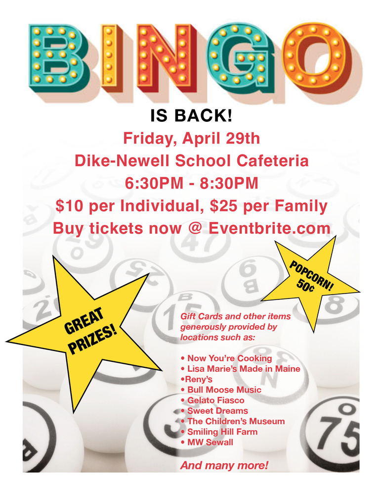 BINGO IS BACK!  Friday, April 29th  Dike-Newell School Cafeteria  6:30PM - 8:30PM  $10 per Individual, $25 per Family Buy tickets now @ Eventbrite.com     Popcorn for .50!     Great Prizes!     Gift Cards and other items generously provided by locations such as:     Now You’re Cooking  Lisa Marie’s Made in Maine  Reny’s  Bull Moose Music  Gelato Fiasco  Sweet Dreams  The Children’s Museum  Smiling Hill Farm  MW Sewall     And many more!