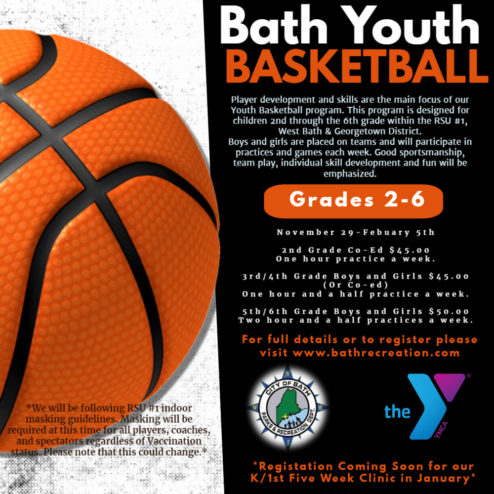 ​Bath Youth Basketball   Player development and skills are the main focus of our Youth Basketball program. This program is designed for children 2nd through the 6th grade within the RSU1, West Bath & Georgetown district. Boys and Girls are place on teams and will participate in practices and games each week. Good sportsmanship, team play, individual skill development and fun will be emphasized.  November 29-February 5  2nd Grade Co-Ed $45.00 one hour practice a week.  3rd/4th Grade Boys and Girls or Co-ed $45.00 one hour and a half practice a week.  5th/6th Grade Boys and Girls $50.00 two hour and a half practices a week.  For full details or to register please visit www.bathrecreation..com  *Registration coming soon for our K/1st Five Week Clinic in January.  *We will be following RSU1 indoor masking guidelines. Masking will be required at this time for all players, coaches and spectators regardless of Vaccination status. Please note that this could change.*    City of Bath Parks & Recreation Dept.  The YMCA