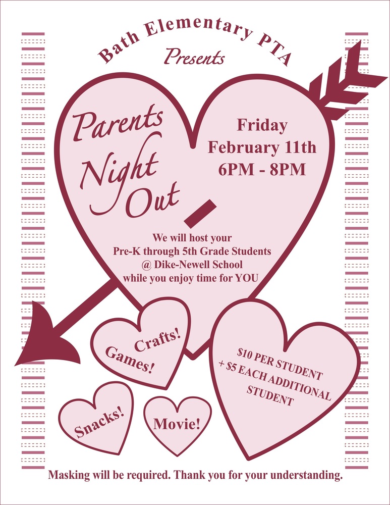 Bath Elementary PTA presents, "Parents Night Out" Friday, February 11th, 6PM to 8PM We will host your Pre-K through 5th Grade students at Dike-Newell School while you enjoy time for YOU. $10 per student, $5 each additional student Crafts! Games! Snacks! Movie! *Masking will be required. Thank you for your understanding.