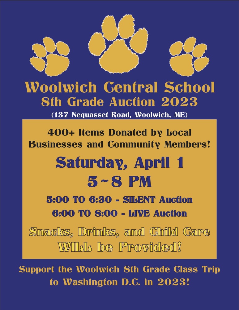 Woolwich Central School 8th Grade Auction 2023 (137 Nequasset Road, Woolwich, ME) 400+ Items Donated by Local  Businesses and Community Members! Saturday, April 1 5-8 PM 5:00 TO 6:30 - SILENT Auction 6:00 TO 8:00 - LIVE Auction Snacks, Drinks, and Child Care WILL be Provided! Support the Woolwich 8th Grade Class Trip to Washington D.C. in 2023!