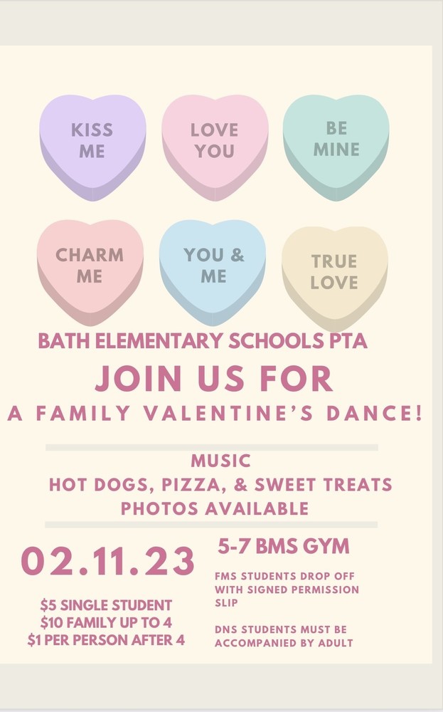 KISS ME LOVE ME BE MINE CHARM ME YOU & ME TRUE LOVE BATH ELEMENTARY PTA JOIN US FOR A FAMILY VALENTINE'S DANCE! MUSIC HOT DOGS, PIZZA, & SWEET TREATS PHOTOS AVAILABLE 02.11.23 5-7 BMS GYM $5 SINGLE  STUDENT $10 FAMILY UP TO 4 $1 PER PERSON AFTER 4 FMS STUDENTS DROP OFF WITH SIGNED PERMISSION SLIP DNS STUDENTS MUST BE ACCOMPANIED BY ADULT
