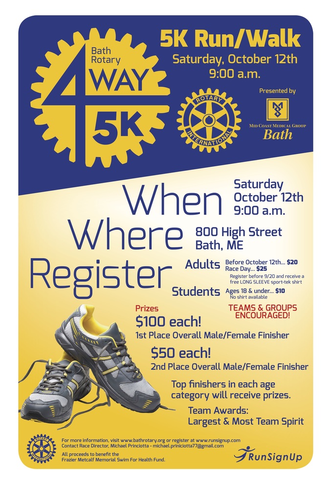 Bath Rotary 4Way5K When: Saturday October 12th 9:00 a.m.  Where: 800 High Street Bath, ME  Adults- Before October 12th... $20 Race Day... $25  Register before 9/20 and receive a free LONG SLEEVE sport-tek shirt  Students- Ages 18 & under... $10 No shirt available   TEAMS & GROUPS ENCOURAGED!   Prizes  $100 each! 1st Place Overall Male/Female Finisher  $50 each! 2nd Place Overall Male/Female Finisher   Top finishers in each age category will receive prizes.  Team Awards: Largest & Most Team Spirit 