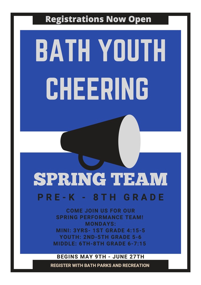 Registrations Now Open BATH YOUTH CHEERING SPRING TEAM PRE-K  - 8TH GRADE COME JOIN  US FOR OUR TEAM! MONDAYS: MINI: 3YRS - 1ST GRADE 4:15-5 YOUTH: 2ND - 5TH GRADE 5-6 MIDDLE: 6TH-8TH GRADE 6-7:15 BEGINS MAY 9TH - JUNE 27TH REGISTER WITH BATH PARKS AND RECREATION