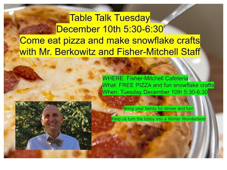 Table Talk Tuesday December 10th 5:30-6:30   Come eat pizza and make snowflake crafts with Mr. Berkowitz and Fisher-Mitchell StaffWHERE: Fisher-Mitchell Cafeteria What: FREE PIZZA and fun snowflake crafts  When: Tuesday December 10th 5:30-6:30   Bring your family for dinner and fun!   Help us turn the lobby into a Winter Wonderland